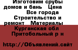 Изготовим срубы домов и бань › Цена ­ 1 000 - Все города Строительство и ремонт » Материалы   . Курганская обл.,Притобольный р-н